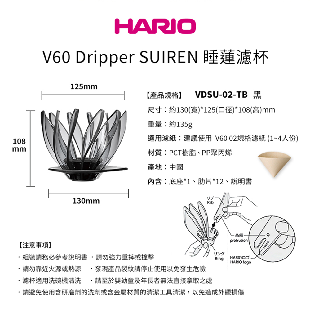 108mmHARIOV60 Dripper SUIREN 睡蓮濾杯125mm【產品規格VDSU-02-TB 黑尺寸:約130(寬)*125(口徑)*108(高)mm重量:約135g適用濾紙:建議使用V6002規格濾紙(1~4人份)材質:PCT樹脂、PP聚丙烯產地:中國內含:底座*1、片*12、說明書130mmリブ凸protrusion【注意事項組裝請務必參考說明書請勿強力重摔或撞擊リングRingHARIOHARIO logo請勿靠近火源或熱源發現產品裂紋請停止使用以免發生危險濾杯適用洗碗機清洗請至於嬰幼童及年長者無法直接拿取之處請避免使用含研磨劑的洗劑或含金屬材質的清潔工具清潔,以免造成外觀損傷