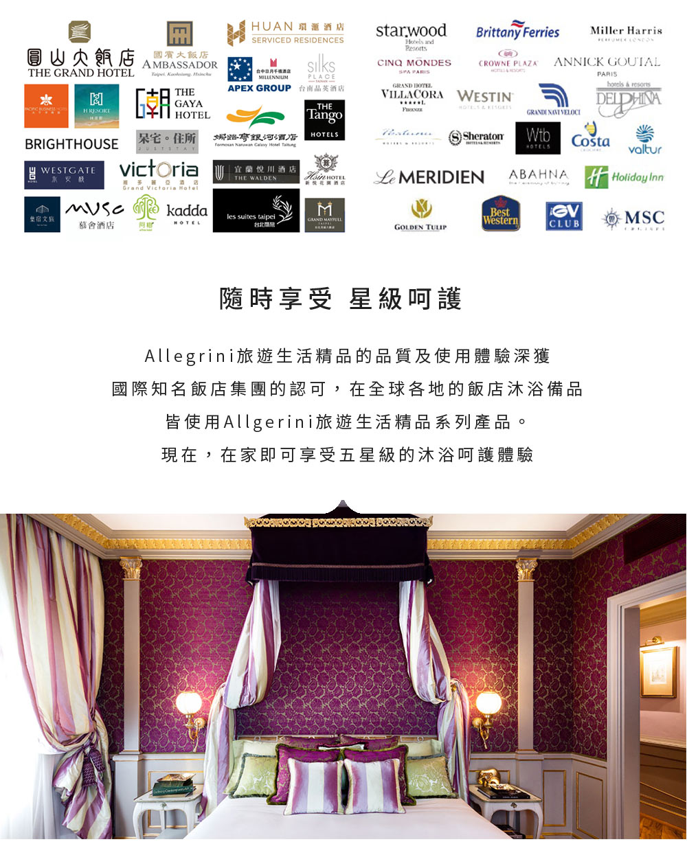 Brittany FerriesMiller arrisCROWNE PLAZAANNICK GOUTALAMBASSADORTHE    THEH GAYAHUAN SERVICED RESIDENCES 酒店MILLENNIUMPLACEAPEX GROUP 台南晶英酒店starwood CINQ MONDES GRAND HOTELVILLACORA WESTIN  resorts  BRIGHTHOUSETango住所 娜酒店OTELSGRANDI  VELOCISheratonWtb    WESTGATEvictoria宜蘭川酒店THE WALDEN HOTEL MERIDIENHOTELSABAHNAvaltur悅酒店Holiday InnGrand Victoria Hotel  kaddaMBest宿文旅les suites taipeiGRAND 慕酒店HOTELWesternMSC台北。GOLDEN TULIPCLUB隨時享受 星級呵護Allegrini旅遊生活精品的品質及使用體驗深獲國際知名飯店集團的認可,在全球各地的飯店沐浴備品皆使用Allgerini旅遊生活精品系列產品。現在,在家即可享受五星級的沐浴呵護體驗