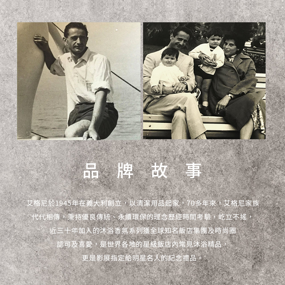 品牌故事艾格尼於1945年在義大利創立,以清潔用品起家,70多年來,艾格尼家族代代相傳,秉持優良傳統、永續環保的理念歷經時間考驗,屹立不搖,近三十年加入的沐浴香氛系列獲全球知名飯店集團及時尚圈認可及喜愛,是世界各地的星級飯店內常見沐浴精品更是影展指定給明星名人的紀念禮品