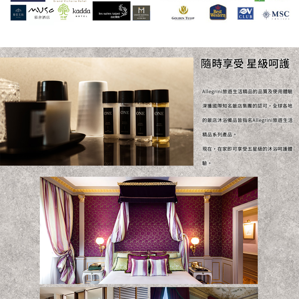 Grand  kaddales suites taipei宿文旅慕酒店HOTELMBestGVGRAND WesternMSC台北CLUBGOLDEN TULIPONEONEONEONE隨時享受 星級呵護Allegrini旅遊生活精品的品質及使用體驗深獲國際知名飯店集團的認可,全球各地的飯店沐浴備品皆指名Allegrini旅遊生活精品系列產品。現在,在家即可享受五星級的沐浴呵護體驗。