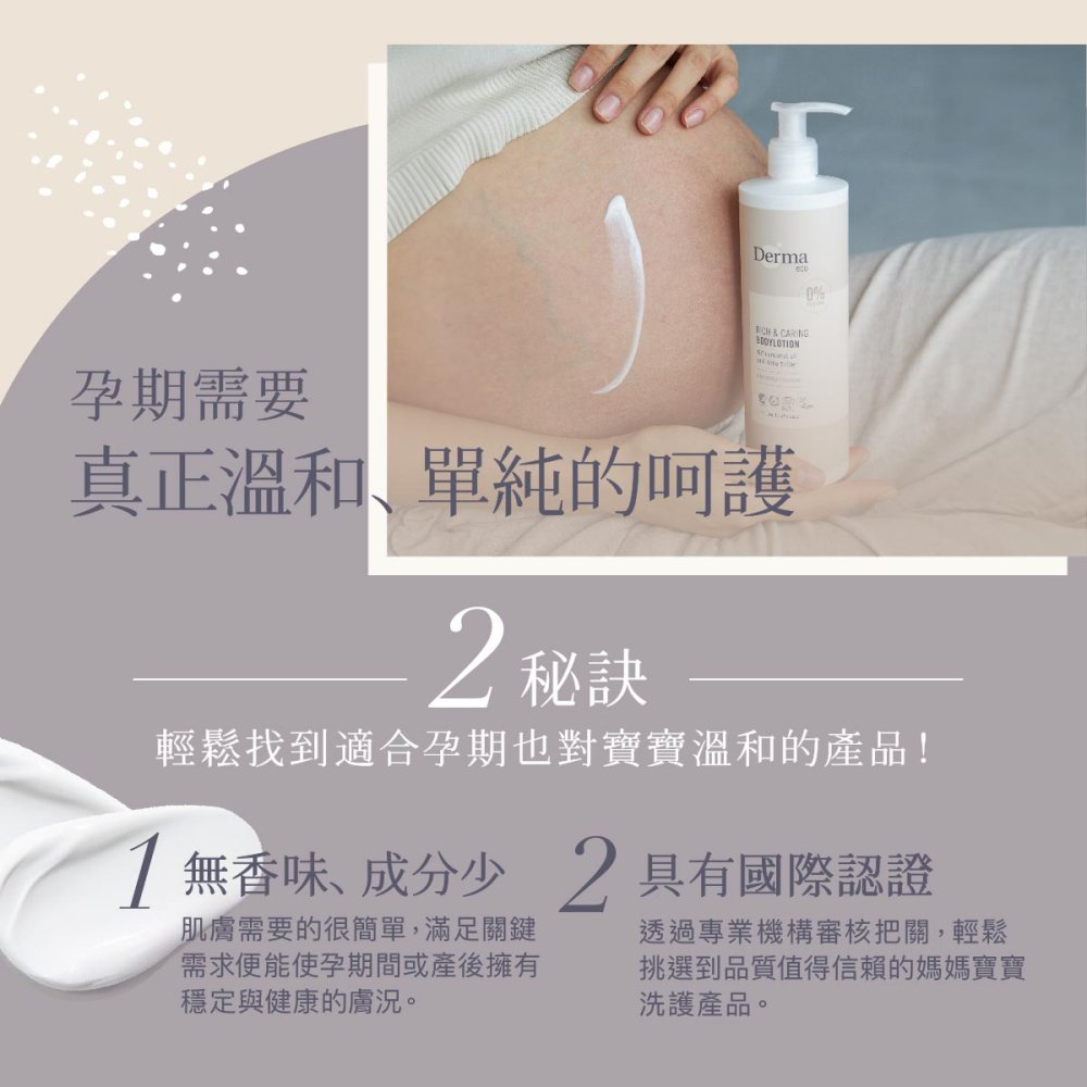 孕期需要Derma0%真正溫和、單純的呵護2秘訣輕鬆找到適合孕期也對寶寶溫和的產品!1無香味、成分少2具有國際認證肌膚需要的很簡單,滿足關鍵需求便能使孕期間或產後擁有穩定與健康的膚況。透過專業機構審核把關,輕鬆挑選到品質值得信賴的媽媽寶寶洗護產品。