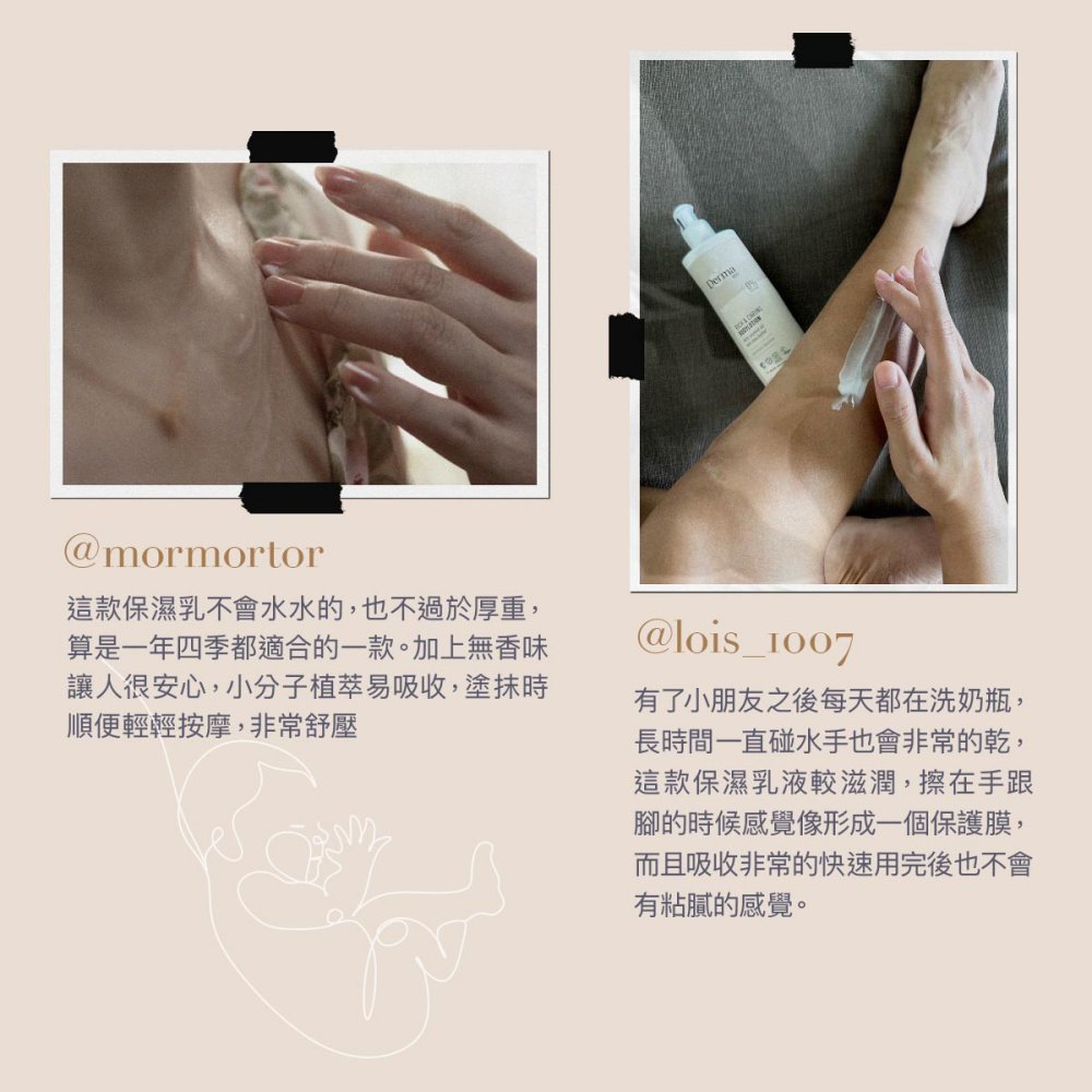 Derma@mormortor這款保濕乳不會水水的,也不過於厚重,算是一年四季都適合的一款。加上無香味讓人很安心,小分子植萃易吸收,塗抹時順便輕輕按摩,非常舒壓@lois_1007有了小朋友之後每天都在洗奶瓶,長時間一直碰水手也會非常的乾,這款保濕乳液較滋潤,擦在手跟腳的時候感覺像形成一個保護膜,而且吸收非常的快速用完後也不會有粘膩的感覺。