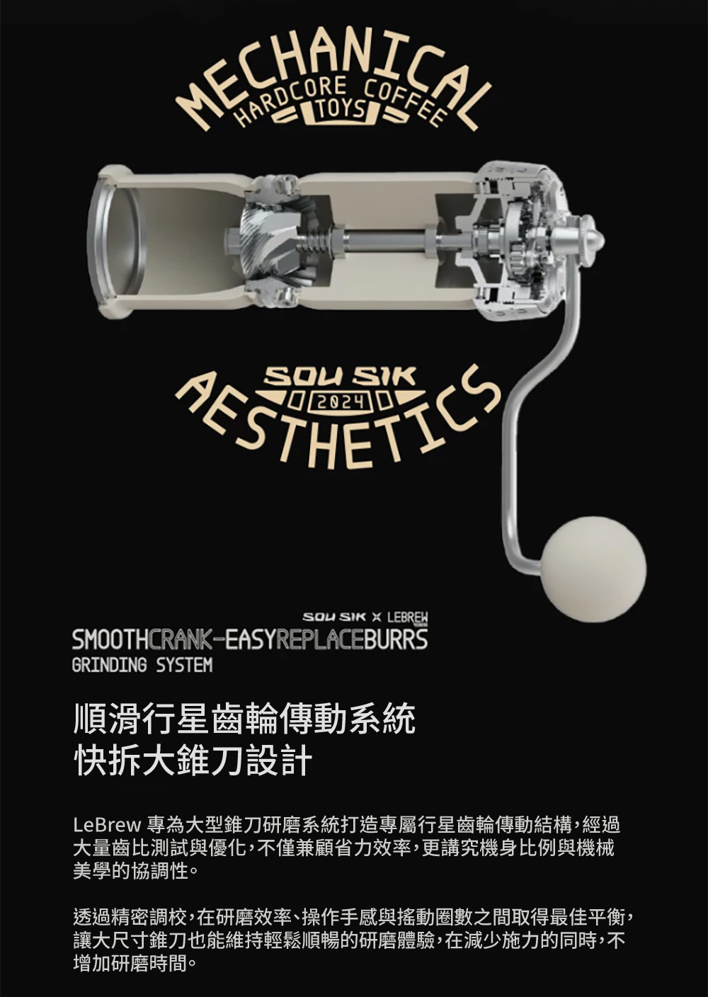 MECHANICAL   LEBREWSMOOTHCRANKEASYREPLACEBURRSGRINDING SYSTEM順滑行星齒輪傳動系統快拆大錐刀設計LeBrew 專為大型錐刀研磨系統打造專屬行星齒輪傳動結構,經過大量齒比測試與優化,不僅兼顧省力效率,更講究機身比例與機械美學的協調性。透過精密調校,在研磨效率、操作手感與搖動圈數之間取得最佳平衡,讓大尺寸錐刀也能維持輕鬆順暢的研磨體驗,在減少施力的同時,不增加研磨時間。