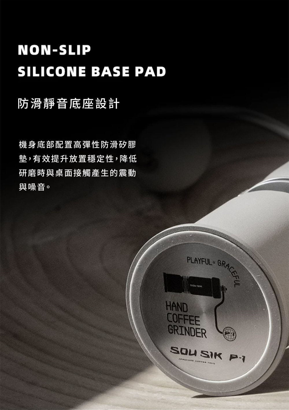 NONSLIPSILICONE BASE PAD防滑靜音底座設計機身底部配置高彈性防滑矽膠墊,有效提升放置穩定性,降低研磨時與桌面接觸產生的震動與噪音。PLAYFUL。HANDCOFFEEGRINDER -