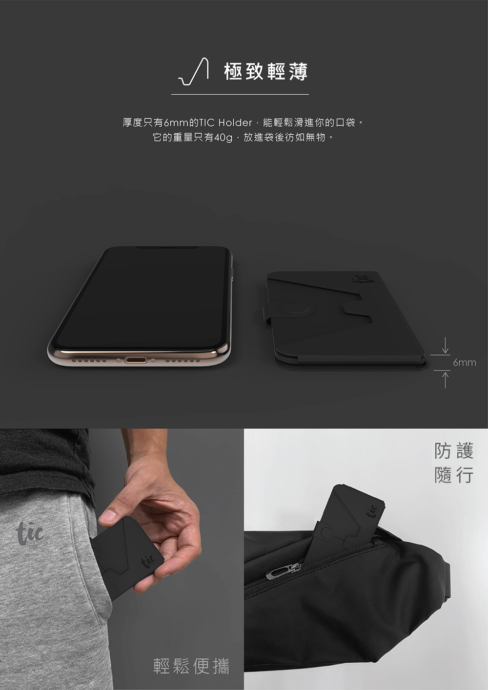 tictic 極致輕薄厚度只有6mm的TIC Holder能輕鬆滑進你的口袋。它的重量只有40g,放進袋後彷如無物。輕鬆便攜6mm防護隨行