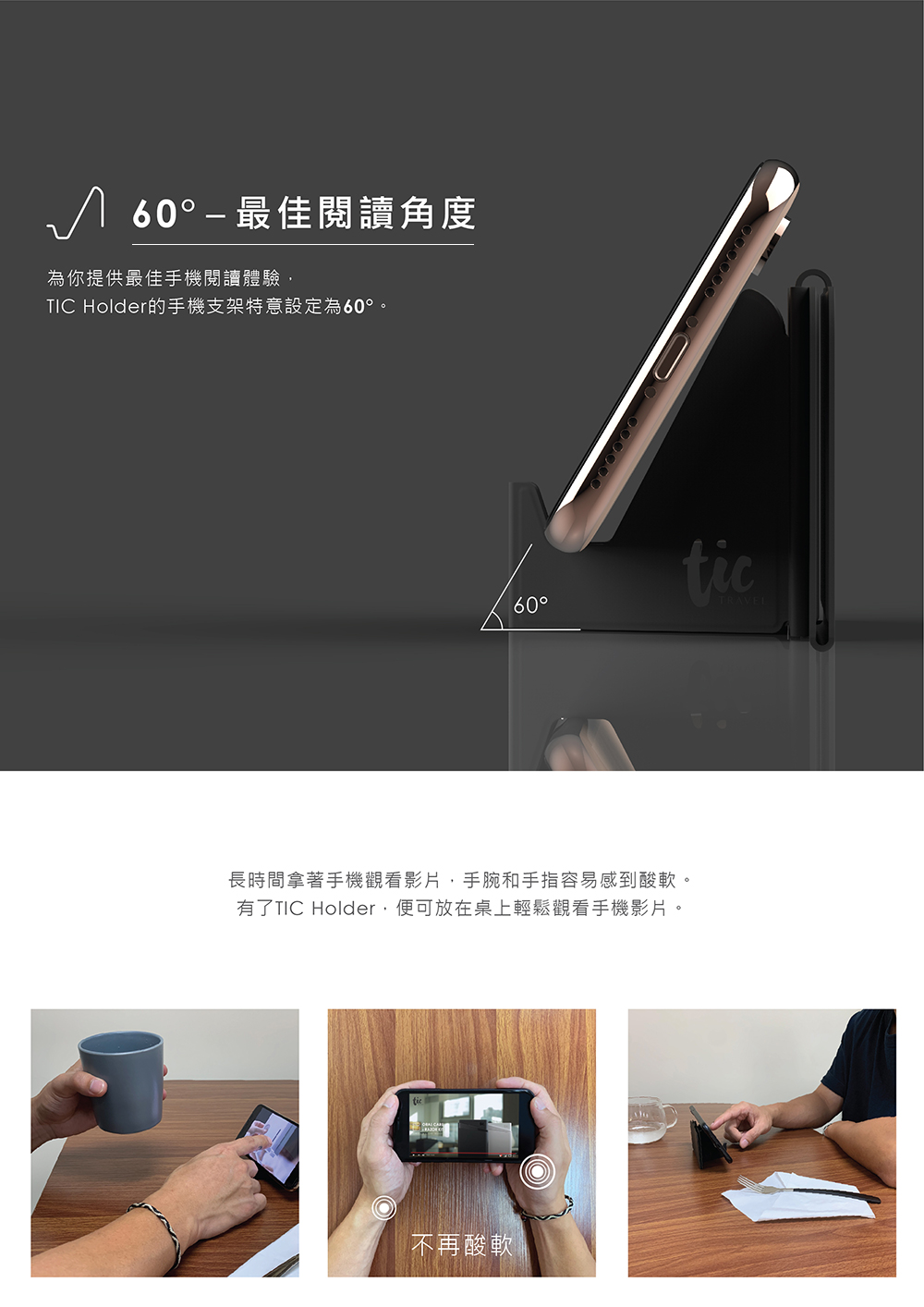 60  最佳閱讀角度為你提供最佳手機閱讀體驗TIC Holder的手機支架特意設定為60°。00000060°ticTRAVEL長時間拿著手機觀看影片,手腕和手指容易感到酸軟。有了TIC Holder,便可放在桌上輕鬆觀看手機影片。不再酸軟