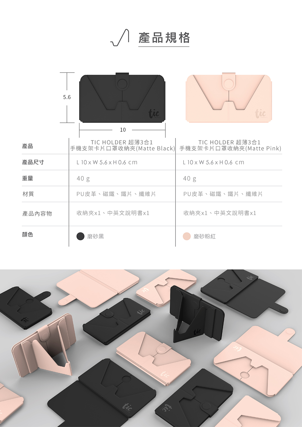 5.6 產品規格ticTIC HOLDER 超薄3合1TIC HOLDER 超薄3合1手機支架卡片口罩收納Matte Black) 手機支架卡片口罩收納夾(Matte Pink)產品產品尺寸L 10  W 5.6  H0.6 cmL 10  W 5.6  H 0.6 cm重量40 g材質PU皮革、磁、鐵片、纖維片40 gPU皮革、磁鐵、鐵片、纖維片產品內容物收納夾x1、中英文說明書x1收納夾x1、中英文說明書x1颜色磨砂黑tictictictictic磨砂粉紅tictic
